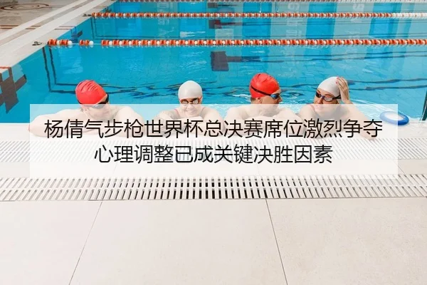 杨倩气步枪世界杯总决赛席位激烈争夺 心理调整已成关键决胜因素